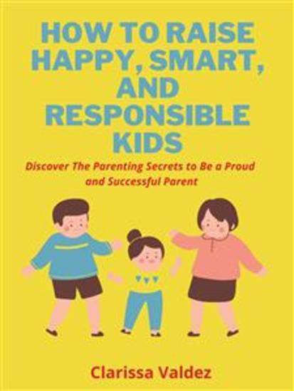 How To Raise Happy Smart and Responsible Children - Discover the Parenting Secrets to Be a Proud and Successful Parent - cover