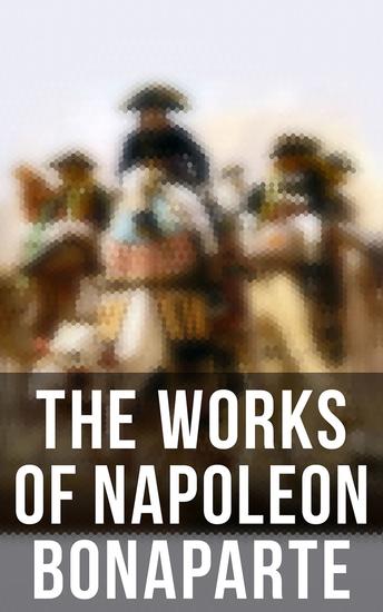 The Works of Napoleon Bonaparte - Life & Legacy of the Great French Emperor: Biography Memoirs & Personal Writings - cover