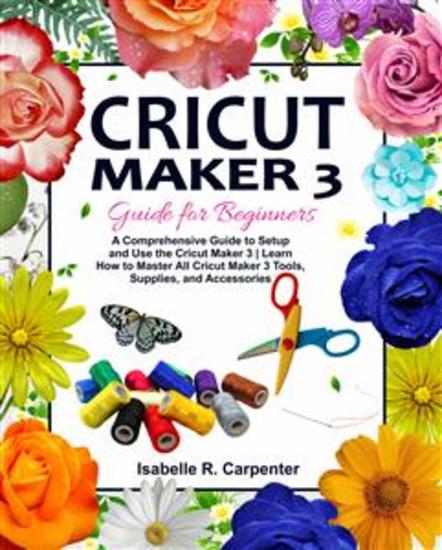 Cricut Maker 3 Guide for Beginners - A Comprehensive Guide to Setup and Use the Cricut Maker 3 | Learn How to Master All Cricut Maker 3 Tools Supplies and Accessories - cover
