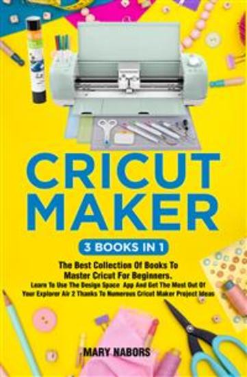 Cricut Maker (3 Books in 1) - The Best Collection Of Books To Master Cricut For Beginners Learn To Use The Design Space App And Get The Most Out Of Your Explorer Air 2 Thanks To Numerous Cricut Maker Project Ideas - cover