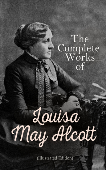 The Complete Works of Louisa May Alcott (Illustrated Edition) - Novels Short Stories Plays & Poems: Little Women Good Wives Little Men Jo's Boys A Modern Mephistopheles Eight Cousins Rose in Bloom Jack and Jill Behind a Mask The Abbot's Ghost… - cover