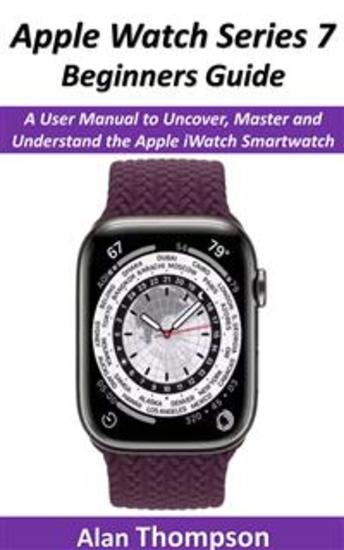Apple Watch Series 7 Beginners Guide - A User Manual to Uncover Master and Understand the Apple iWatch Smartwatch - cover