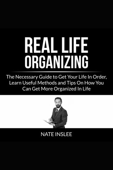 Real Life Organizing: The Necessary Guide to Get Your Life In Order Learn Useful Methods and Tips On How You Can Get More Organized In Life - cover