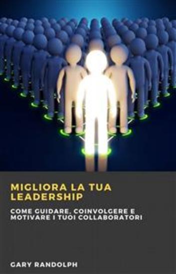 Migliora La Tua Leadership: Come Guidare Coinvolgere E Motivare I Tuoi Collaboratori - Questo E-Book Tratta Tematiche Relative Al Miglioramento Delle Competenze Di Leadership - cover