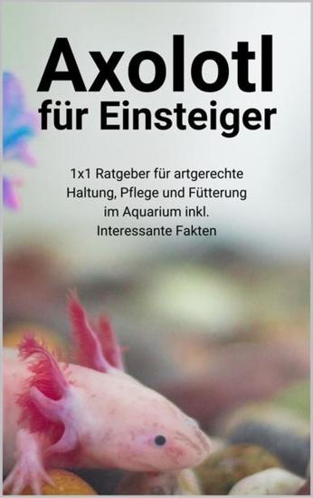 Axolotl für Einsteiger - 1x1 Ratgeber für artgerechte Haltung Pflege und Fütterung im Aquarium inkl Interessante Fakten - cover