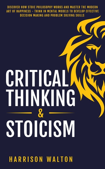 Critical Thinking & Stoicism - Discover How Stoic Philosophy Works and Master the Modern Art of Happiness - Think in Mental Models to Develop Effective Decision Making and Problem Solving Skills - cover