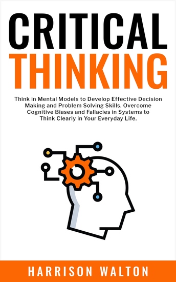 Critical Thinking - Think in Mental Models to Develop Effective Decision Making and Problem Solving Skills Overcome Cognitive Biases and Fallacies in Systems to Think Clearly in Your Everyday Life - cover