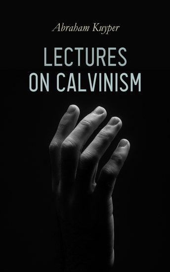Lectures on Calvinism - Six Stone Lectures: Calvinism a Life-System Calvinism and Religion Politics Science Art & Future - cover
