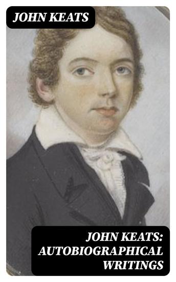 John Keats: Autobiographical Writings - Complete Letters and Two Extensive Biographies of one of the most beloved English Romantic poets - cover