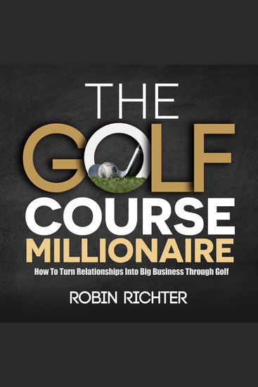 The Golf Course Millionaire - How To Turn Relationships Into Big Business Through Golf - cover