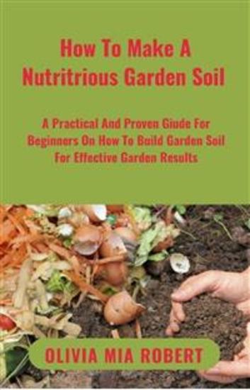How To Make A Nutritious Garden Soil - A Practical And Proven Guide For Beginners On How To Build Garden Soil For Effective Garden Results - cover