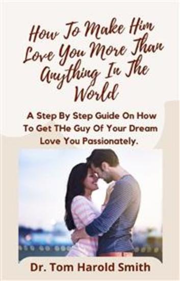 How To Make Him Love You More Than Anything In The World - A Step By Step Guide On How To Get The Guy Of Your Dream Love You Passionately - cover