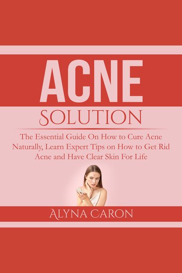 Acne Solution - The Essential Guide On How to Cure Acne Naturally Learn Expert Tips on How to Get Rid Acne and Have Clear Skin For Life - cover