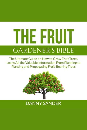 The Fruit Gardener's Bible - The Ultimate Guide on How to Grow Fruit Trees Learn All the Valuable Information From Planning to Planting and Propagating Fruit-Bearing Trees - cover
