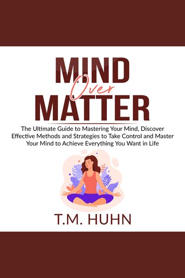 Mind Over Matter - The Ultimate Guide to Mastering Your Mind Discover Effective Methods and Strategies to Take Control and Master Your Mind to Achieve Everything You Want in Life - cover