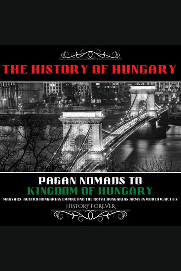 History Of Hungary The: Pagan Nomads To Kingdom Of Hungary - Magyars Austro-Hungarian Empire And The Royal Hungarian Army In World War 1 & 2 - cover