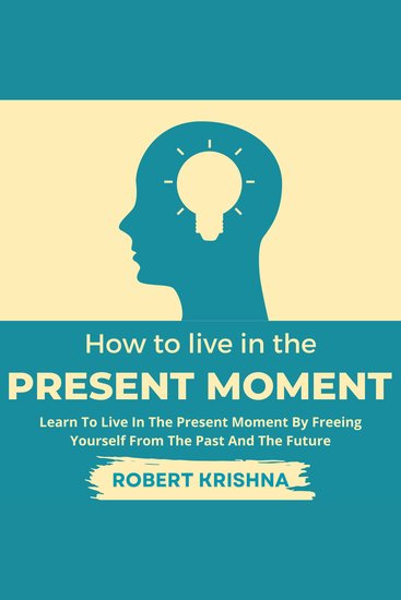 How To Live In The Present Moment - Learn To Live In The Present Moment By Freeing Yourself From The Past And The Future: Understand How to Let Go of Fear Anxiety and Regret; Find Everlasting Peace of Mind and Live a Happier Life - cover