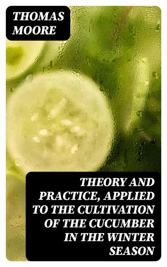 Theory and Practice Applied to the Cultivation of the Cucumber in the Winter Season - To Which Is Added a Chapter on Melons - cover
