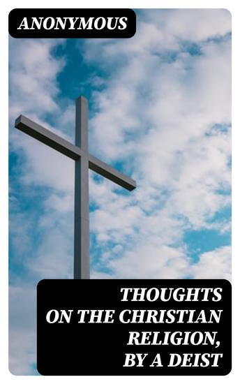 Thoughts on the Christian Religion by a Deist - To Which Are Added a Few Ideas on Miraculous Conversion and Religion in General by a Theophilanthropist - cover