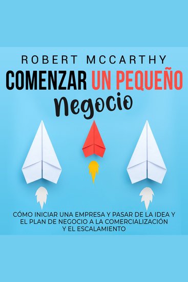 Comenzar un pequeño negocio: Cómo iniciar una empresa y pasar de la idea y el plan de negocio a la comercialización y el escalamiento - cover