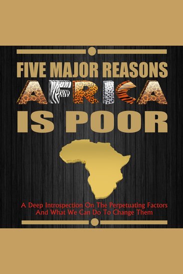 Five Major Reasons Africa is Poor - A Deep Introspection on the Perpetuating Factors and what we can do to Change Them - cover