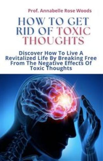 How To Get Rid Of Toxic Thoughts - Discover How To Live A Revitalized Life By Breaking Free From The Negative Effects Of Toxic Thoughts - cover