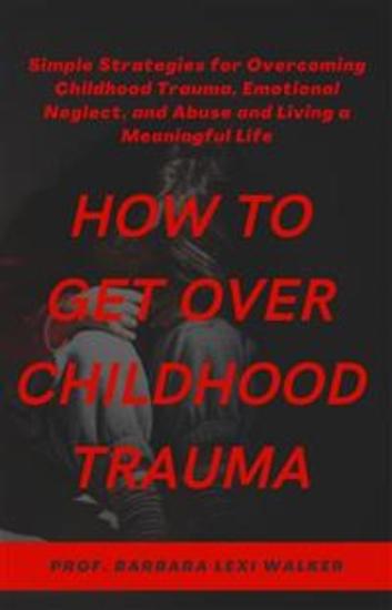 How to Get Over Childhood Trauma - Simple Strategies for Overcoming Childhood Trauma Emotional Neglect and Abuse and Living a Meaningful Life - cover