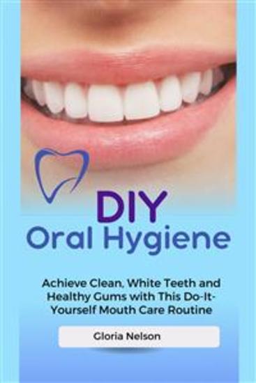 DIY Oral Hygiene - Achieve Clean White Teeth and Healthy Gums with This Do-It-Yourself Mouth Care Routine - cover