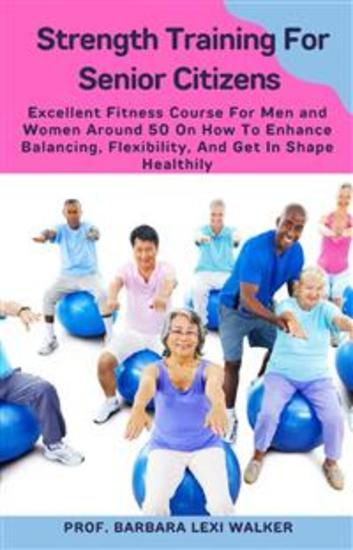 Strength Training For Senior Citizens - Excellent Fitness Course For Men And Women Around 50 On How To Enhance Balancing Flexibility And Get In Shape Healthily - cover