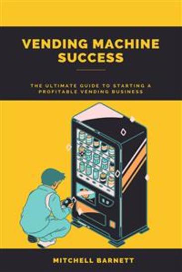 Vending Machine Success: The Ultimate Guide to Starting a Profitable Vending Business - Step-by-Step Instructions on How to Plan Launch and Grow Your Own Vending Machine Enterprise - cover