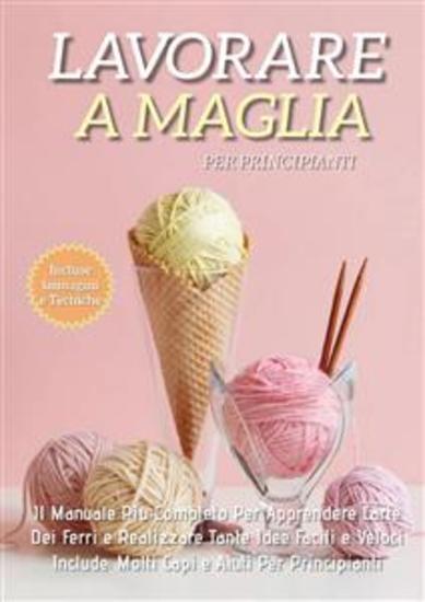 Lavorare a Maglia per Principianti: Il Manuale Più Completo per Apprendere L'Arte dei Ferri e Realizzare Tante Idee Facili e Veloci Include Molti Capi e Aiuti Per i Principianti - cover