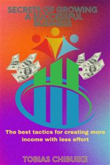 Secrets of Growing a Successful Business - The best tactics for creating more income with less effort - cover