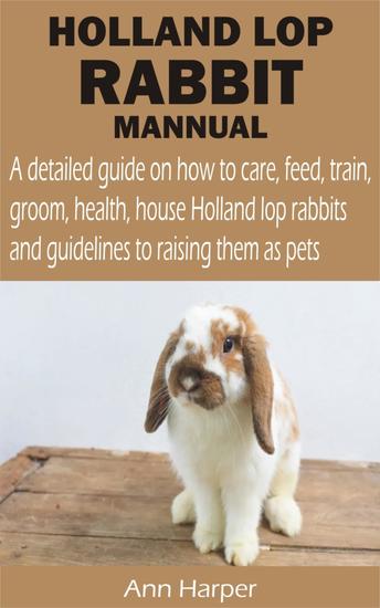 HOLLAND LOP RABBIT MANNUAL - A detailed guide on how to care feed train groom health house Holland lop rabbits and guidelines to raising them as - cover