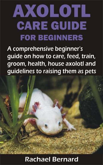 AXOLOTL CARE GUIDE FOR BEGINNERS - A comprehensive beginner's guide on how to care feed train groom health house axolotl and guidelines to raising the - cover