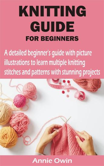 KNITTING GUIDE FOR BEGINNERS - A detailed beginner's guide with picture illustrations to learn multiple knitting stitches and patterns with stunning pr - cover