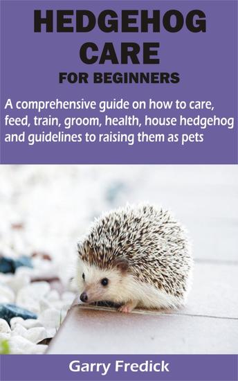 HEDGEHOG CARE FOR BEGINNERS - A comprehensive guide on how to care feed train groom health house hedgehog and guidelines to raising them as pets - cover