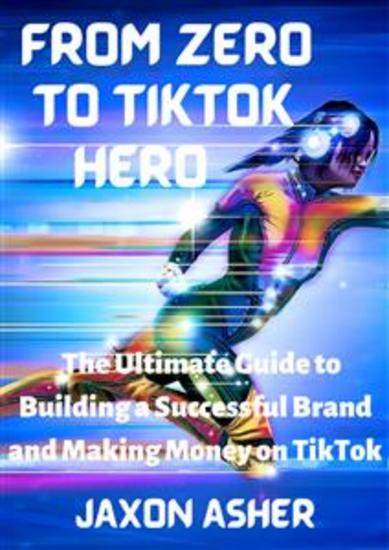 From Zero to TikTok Hero - The Ultimate Guide to Building a Successful Brand and Making Money on TikTok - cover