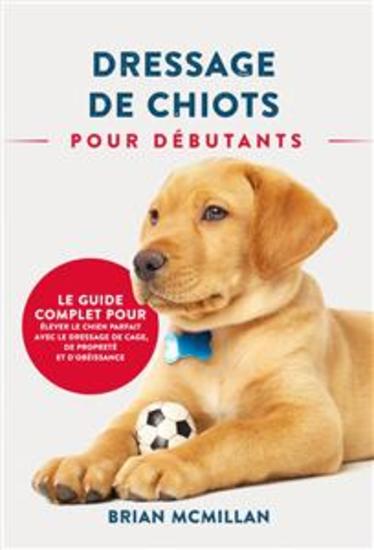 Dressage De Chiots Pour Débutants - Le Guide Complet Pour Élever Le Chien Parfait Avec Le Dressage De Cage De Propreté Et D'obéissance - cover