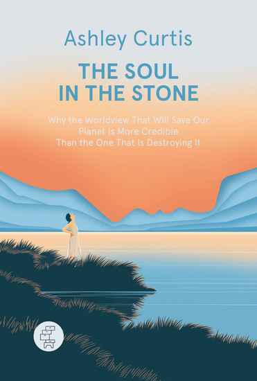 The Soul in the Stone - Why the Worldview That Will Save Our Planet Is More Credible Than the One That Is Destroying It - cover