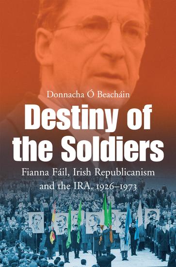 Destiny of the Soldiers – Fianna Fáil Irish Republicanism and the IRA 1926–1973 - The History of Ireland's Largest and Most Successful Political Party - cover