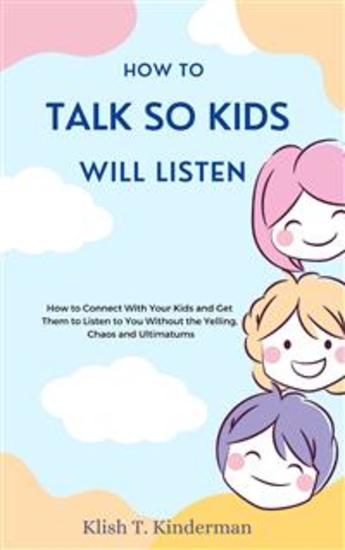 How to Talk So Kids Will Listen - How to Connect With Your Kids and Get Them to Listen to You Without the Yelling Chaos and Ultimatums - cover