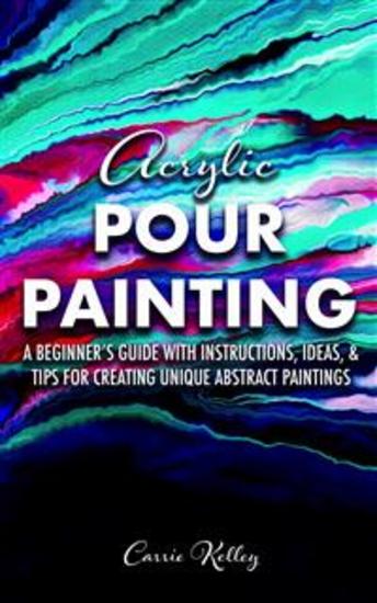Acrylic Pour Painting - A Beginner's Guide with Instructions Ideas and Tips for Creating Unique Abstract Paintings - cover