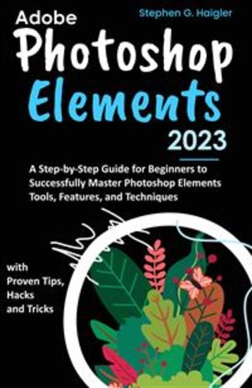 Adobe Photoshop Elements 2023 - A Step-by-Step Guide for Beginners to Successfully Master Photoshop Elements Tools Features and Techniques with Proven Tips Hacks and Tricks - cover