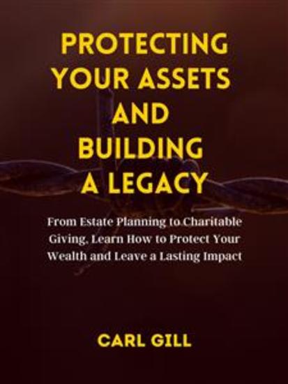 Protecting Your Assets And Building A Legacy - From Estate Planning to Charitable Giving Learn How to Protect Your Wealth and Leave a Lasting Impact - cover