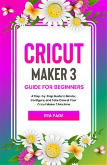 Cricut Maker 3 Guide for Beginners - A Step-by-Step Guide to Master Configure and Take Care of Your Cricut Maker 3 Machine - cover