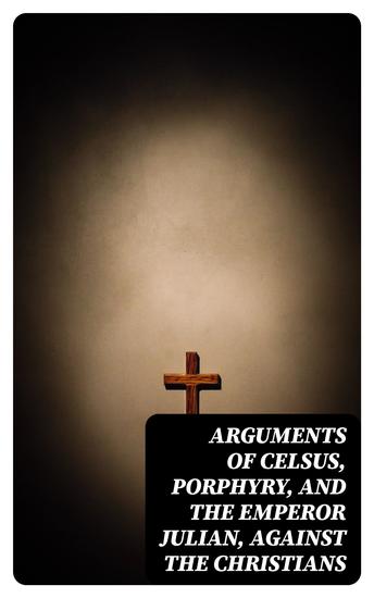 Arguments of Celsus Porphyry and the Emperor Julian Against the Christians - Also Extracts from Diodorus Siculus Josephus and Tacitus Relating to the Jews Together with an Appendix - cover