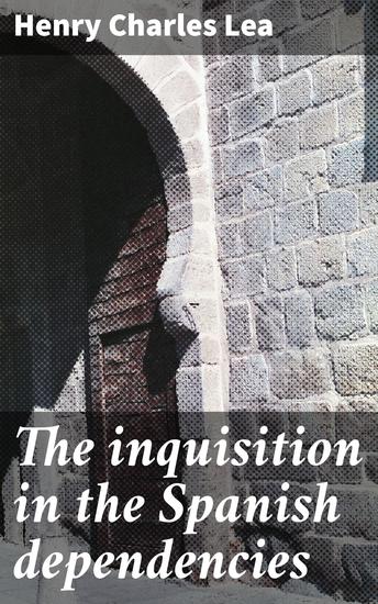 The inquisition in the Spanish dependencies - Sicily—Naples—Sardinia—Milan—the Canaries—Mexico—Peru—New Granada - cover