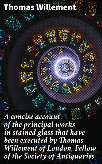 A concise account of the principal works in stained glass that have been executed by Thomas Willement of London Fellow of the Society of Antiquaries - cover