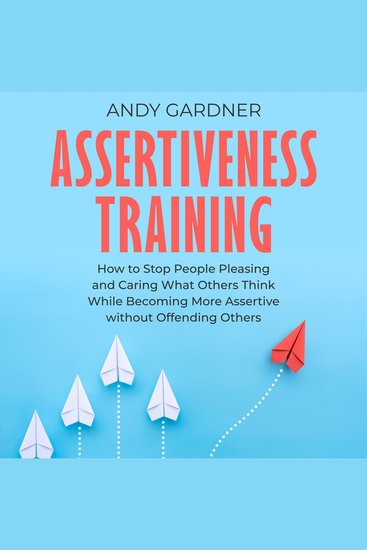 Assertiveness Training: How to Stop People Pleasing and Caring What Others Think While Becoming More Assertive without Offending Others - cover