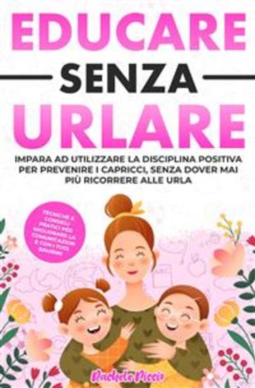 Educare senza urlare - Tecniche e Consigli Pratici per Migliorare la Comunicazione con i Tuoi Bambini Applicando la Disciplina Positiva e Prevenire i Capricci Senza Dover Mai Più Ricorrere alle Urla - cover